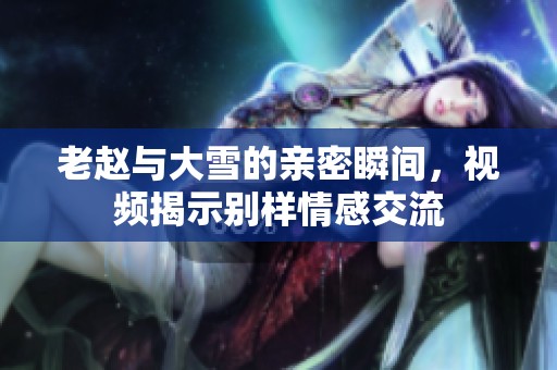 老赵与大雪的亲密瞬间，视频揭示别样情感交流