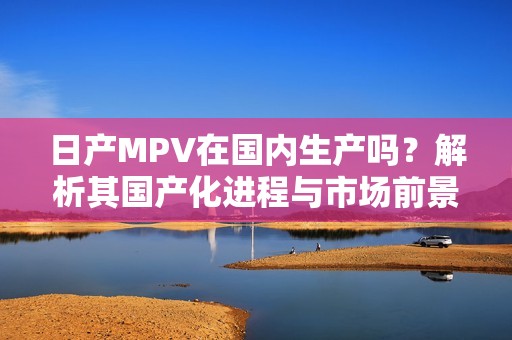 日产MPV在国内生产吗？解析其国产化进程与市场前景