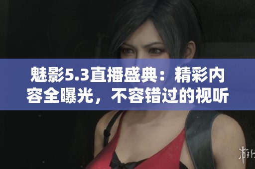 魅影5.3直播盛典：精彩内容全曝光，不容错过的视听盛宴