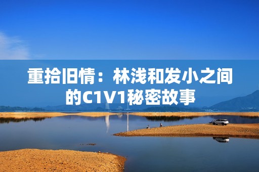重拾旧情：林浅和发小之间的C1V1秘密故事