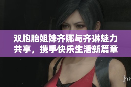 双胞胎姐妹齐娜与齐琳魅力共享，携手快乐生活新篇章