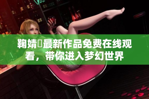 鞠婧祎最新作品免费在线观看，带你进入梦幻世界