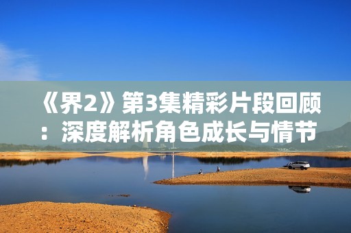 《界2》第3集精彩片段回顾：深度解析角色成长与情节发展