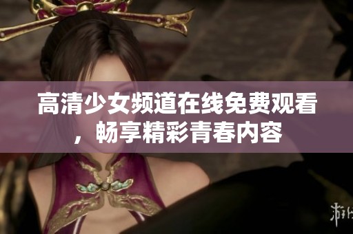 高清少女频道在线免费观看，畅享精彩青春内容