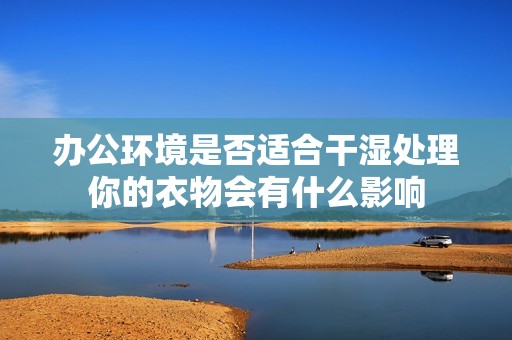 办公环境是否适合干湿处理你的衣物会有什么影响