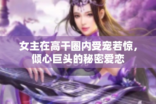 女主在高干圈内受宠若惊，倾心巨头的秘密爱恋