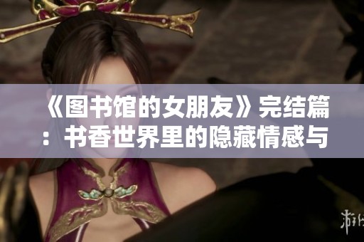 《图书馆的女朋友》完结篇：书香世界里的隐藏情感与成长之路