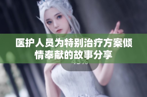 医护人员为特别治疗方案倾情奉献的故事分享