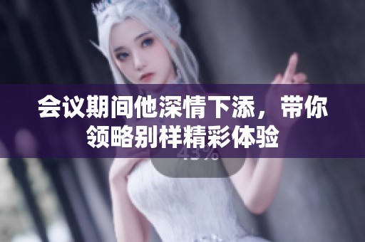会议期间他深情下添，带你领略别样精彩体验