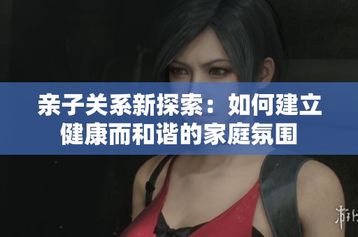 亲子关系新探索：如何建立健康而和谐的家庭氛围