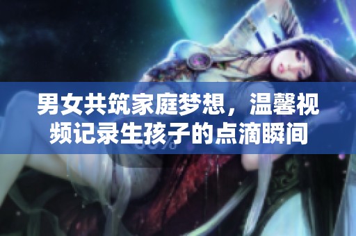 男女共筑家庭梦想，温馨视频记录生孩子的点滴瞬间