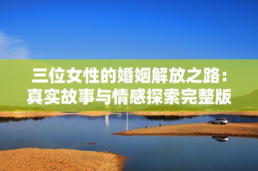 三位女性的婚姻解放之路：真实故事与情感探索完整版