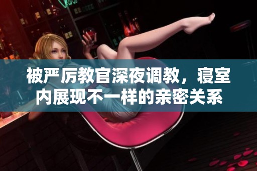 被严厉教官深夜调教，寝室内展现不一样的亲密关系