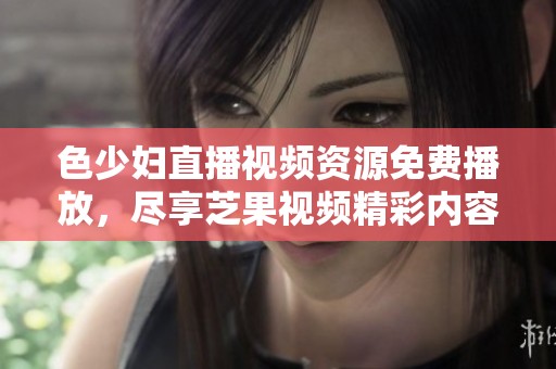 色少妇直播视频资源免费播放，尽享芝果视频精彩内容