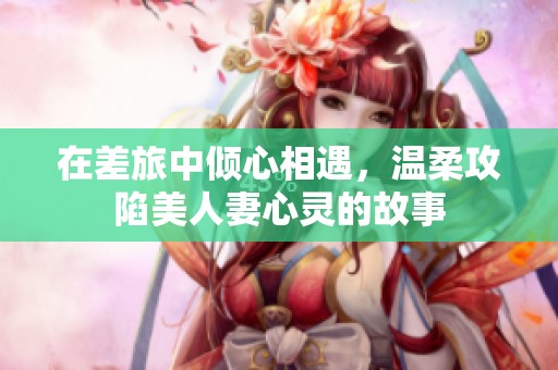在差旅中倾心相遇，温柔攻陷美人妻心灵的故事