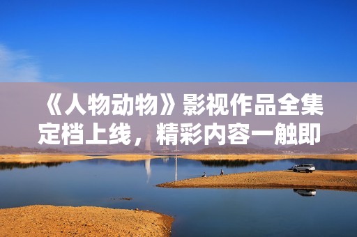 《人物动物》影视作品全集定档上线，精彩内容一触即发
