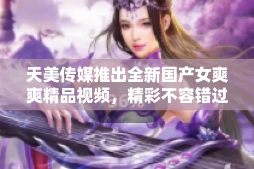 天美传媒推出全新国产女爽爽精品视频，精彩不容错过