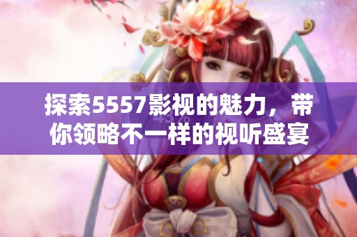 探索5557影视的魅力，带你领略不一样的视听盛宴