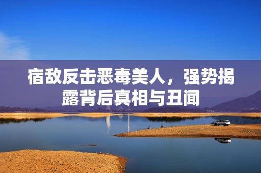 宿敌反击恶毒美人，强势揭露背后真相与丑闻