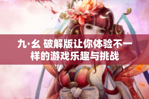九·幺 破解版让你体验不一样的游戏乐趣与挑战