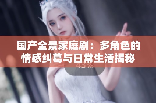 国产全景家庭剧：多角色的情感纠葛与日常生活揭秘