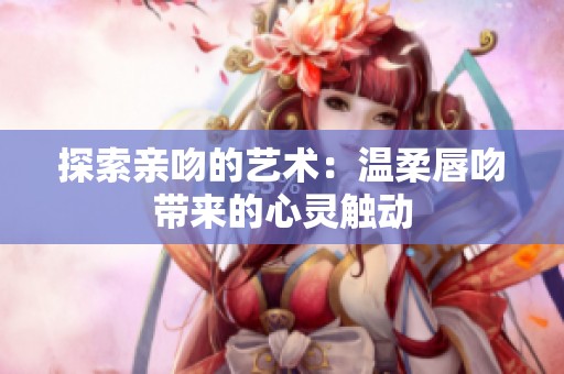 探索亲吻的艺术：温柔唇吻带来的心灵触动