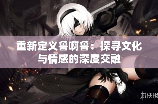 重新定义鲁啊鲁：探寻文化与情感的深度交融