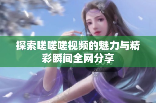 探索嗟嗟嗟视频的魅力与精彩瞬间全网分享