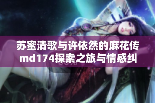 苏蜜清歌与许依然的麻花传md174探索之旅与情感纠葛