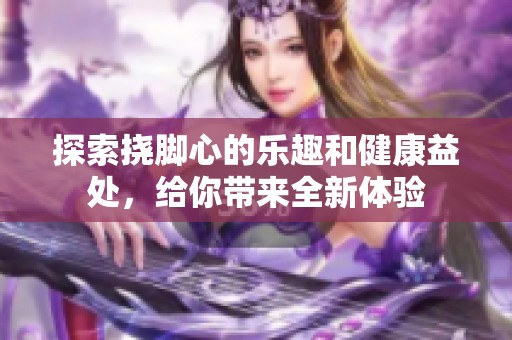 探索挠脚心的乐趣和健康益处，给你带来全新体验