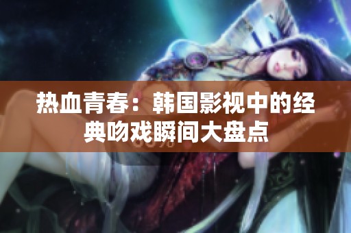 热血青春：韩国影视中的经典吻戏瞬间大盘点