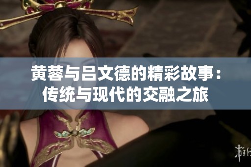 黄蓉与吕文德的精彩故事：传统与现代的交融之旅