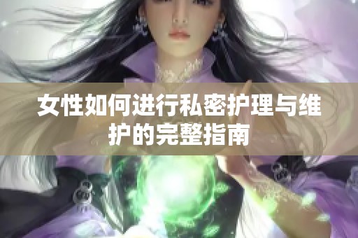 女性如何进行私密护理与维护的完整指南