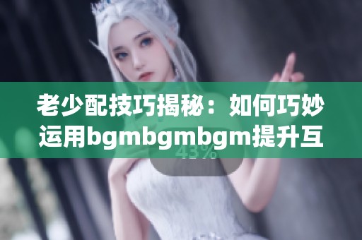 老少配技巧揭秘：如何巧妙运用bgmbgmbgm提升互动体验