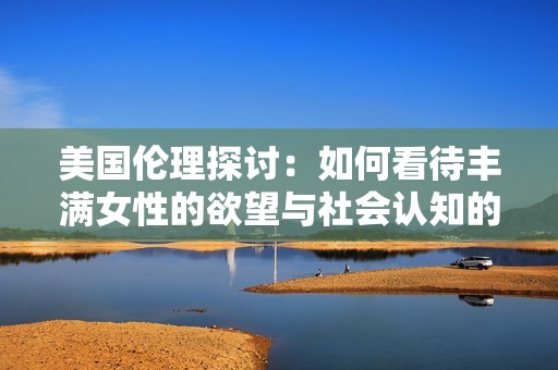 美国伦理探讨：如何看待丰满女性的欲望与社会认知的关系