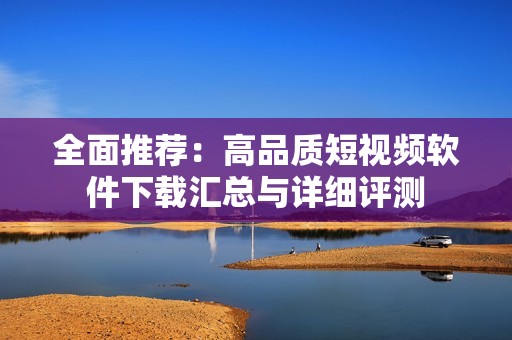 全面推荐：高品质短视频软件下载汇总与详细评测