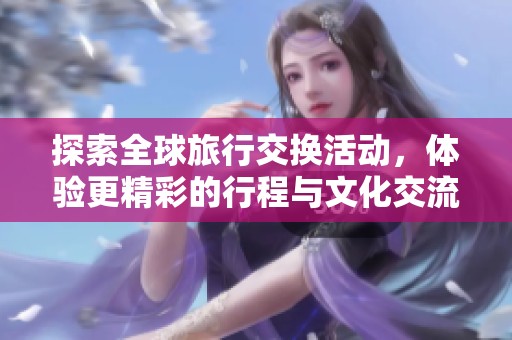 探索全球旅行交换活动，体验更精彩的行程与文化交流