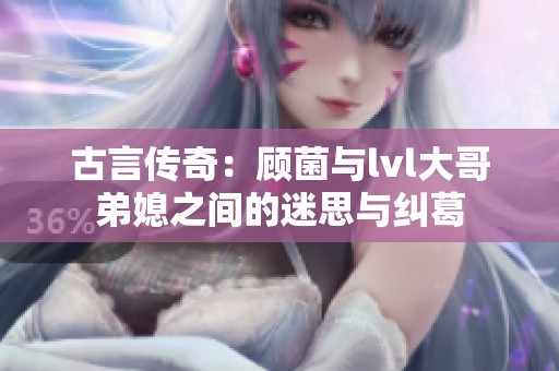 古言传奇：顾菌与lvl大哥弟媳之间的迷思与纠葛