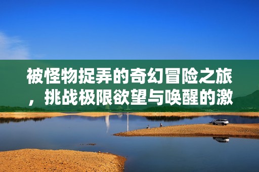 被怪物捉弄的奇幻冒险之旅，挑战极限欲望与唤醒的激情