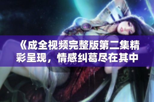 《成全视频完整版第二集精彩呈现，情感纠葛尽在其中》