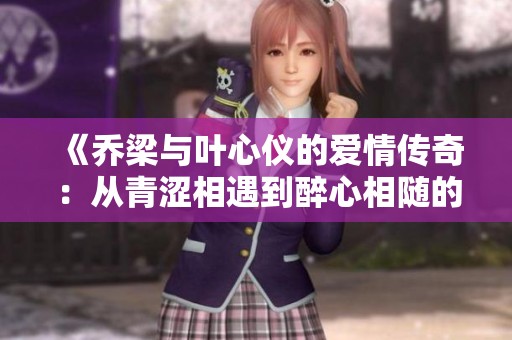 《乔梁与叶心仪的爱情传奇：从青涩相遇到醉心相随的故事》