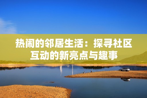 热闹的邻居生活：探寻社区互动的新亮点与趣事
