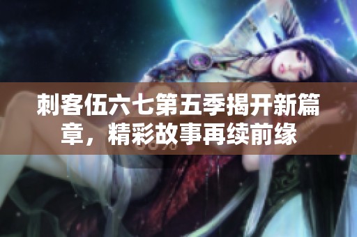 刺客伍六七第五季揭开新篇章，精彩故事再续前缘