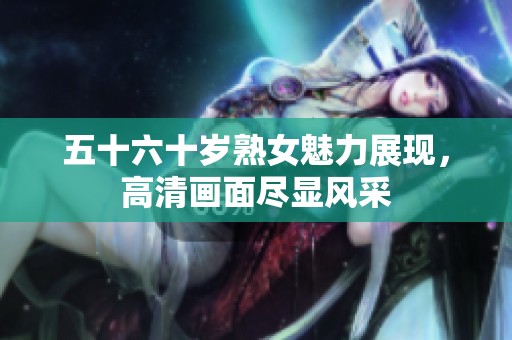 五十六十岁熟女魅力展现，高清画面尽显风采