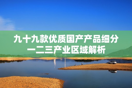 九十九款优质国产产品细分一二三产业区域解析
