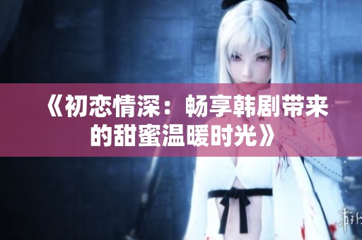 《初恋情深：畅享韩剧带来的甜蜜温暖时光》
