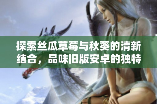 探索丝瓜草莓与秋葵的清新结合，品味旧版安卓的独特魅力