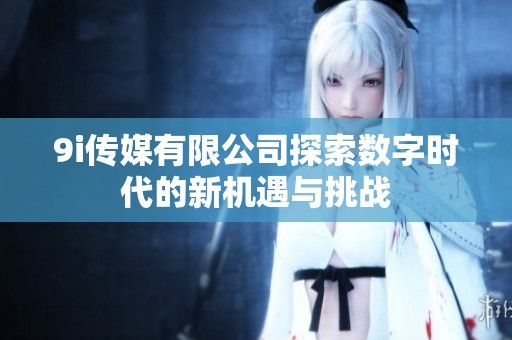9i传媒有限公司探索数字时代的新机遇与挑战