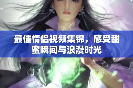 最佳情侣视频集锦，感受甜蜜瞬间与浪漫时光
