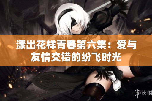漾出花样青春第六集：爱与友情交错的纷飞时光